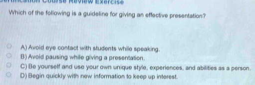 on Course Réview Exercise
Which of the following is a guideline for giving an effective presentation?
A) Avoid eye contact with students while speaking.
B) Avoid pausing while giving a presentation.
C) Be yourself and use your own unique style, experiences, and abilities as a person.
D) Begin quickly with new information to keep up interest.