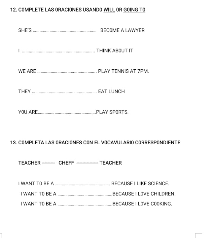 COMPLETE LAS ORACIONES USANDO WILL OR GOING TO 
SHE'S _BECOME A LAWYER 
| _THINK ABOUT IT 
WE ARE _PLAY TENNIS AT 7PM. 
THEY _EAT LUNCH 
YOU ARE_ PLAY SPORTS. 
13. COMPLETA LAS ORACIONES CON EL VOCAVULARIO CORRESPONDIENTE 
TEACHER_ CHEFF _TEACHER 
I WANT T0 BE A _BECAUSE I LIKE SCIENCE. 
I WANT T0 BE A _.BECAUSE I LOVE CHILDREN. 
I WANT TO BE A _.BECAUSE I LOVE CO0KING.