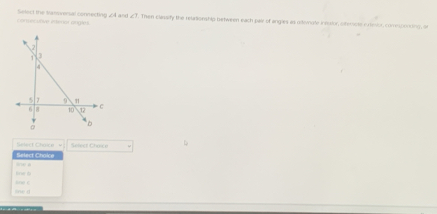 Select the transversal connecting ∠ 4 and ∠ 7. Then classify the relationship between each pair of angles as olternute interior, dlternote exterior, corresponding, or
consecutive interior angles.
Select Choice Select Choice
Select Choice
line a
fine b
sne c
line d