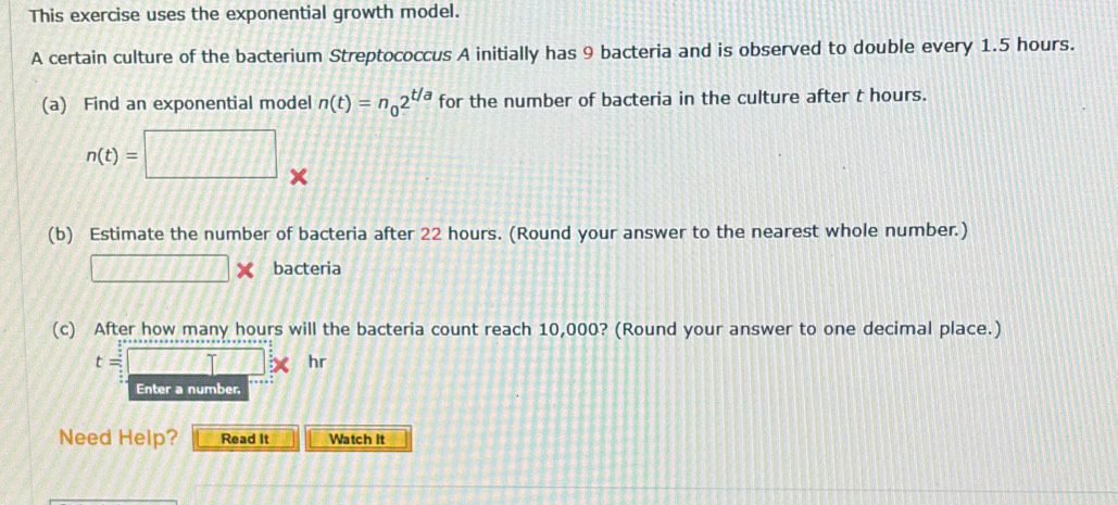 This exercise uses the exponential growth model. 
A certain culture of the bacterium Streptococcus A initially has 9 bacteria and is observed to double every 1.5 hours. 
(a) Find an exponential model n(t)=n_02^(t/a) for the number of bacteria in the culture after t hours.
n(t)=□
(b) Estimate the number of bacteria after 22 hours. (Round your answer to the nearest whole number.)
□ * bacteria 
(c) After how many hours will the bacteria count reach 10,000? (Round your answer to one decimal place.)
t=□ * hr
Enter a number 
Need Help? Read It Watch it