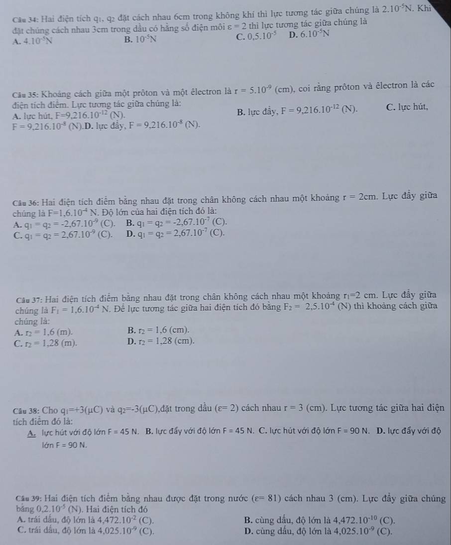 Hai điện tích q1, q2 đặt cách nhau 6cm trong không khí thì lực tương tác giữa chúng là 2.10^(-5)N. Khi
đặt chúng cách nhau 3cm trong dầu có hằng số điện môi varepsilon =2 thì lực tương tác giữa chúng là
A. 4.10^(-5)N B. 10^(-5)N C. 0.5.10^(-5) D. 6.10^(-5)N
Câu 35: Khoảng cách giữa một prôton và một êlectron là r=5.10^(-9)(cm) , coi rằng prôton và êlectron là các
điện tích điểm. Lực tương tác giữa chúng là:
A. lực hút, F=9,216.10^(-12)(N). B. lực đầy, F=9,216.10^(-12)(N). C. lực hút,
F=9.216.10^(-8) (N).D. lực đầy, F=9,216.10^(-8)(N).
Câu 36: Hai điện tích điểm bằng nhau đặt trong chân không cách nhau một khoảng r=2cm.  Lực đẩy giữa
chúng là F=1,6.10^(-4)N. Độ lớn của hai điện tích đó là:
A. q_1=q_2=-2,67.10^(-9)  C) B. q_1=q_2=-2,67.10^(-7)(C).
C. q_1=q_2=2,67.10^(-9)(C). D. q_1=q_2=2,67.10^(-7)(C).
Cầu 37: Hai điện tích điểm bằng nhau đặt trong chân không cách nhau một khoảng r_1=2cm. Lực đẩy giữa
chúng là F_1=1,6.10^(-4)N 1 Để lực tương tác giữa hai điện tích đó băng F_2=2,5.10^(-4)(N) thì khoảng cách giữa
chúng là:
A. r_2=1,6(m).
B. r_2=1,6(cm).
C. r_2=1,28(m). D. r_2=1,28(cm).
Câu 38: Cho q_1=+3(mu C) và q_2=-3(mu C) ,đặt trong dầu (varepsilon =2) cách nhau r=3 (cm.  Lực tương tác giữa hai điện
tích điểm đó là:
A. lực hút với độ lớn F=45N. B. lực đẩy với độ lớn F=45N. C. lực hút với độ lớn F=90N. D. lực đẩy với độ
lớn F=90N.
Cầu 39: Hai điện tích điểm bằng nhau được đặt trong nước (varepsilon =81) cách nhau 3 (cm). Lực đẩy giữa chúng
bảng 0.2.10^(-5)(N). Hai điện tích đó
A. trái dấu, độ lớn là 4,472.10^(-2) (C). B. cùng dấu, độ lớn là 4,472.10^(-10)(C)
C. trái đấu, độ lớn là 4,025.10^(-9) C D. cùng dấu, độ lớn là 4,025.10^(-9)(C).