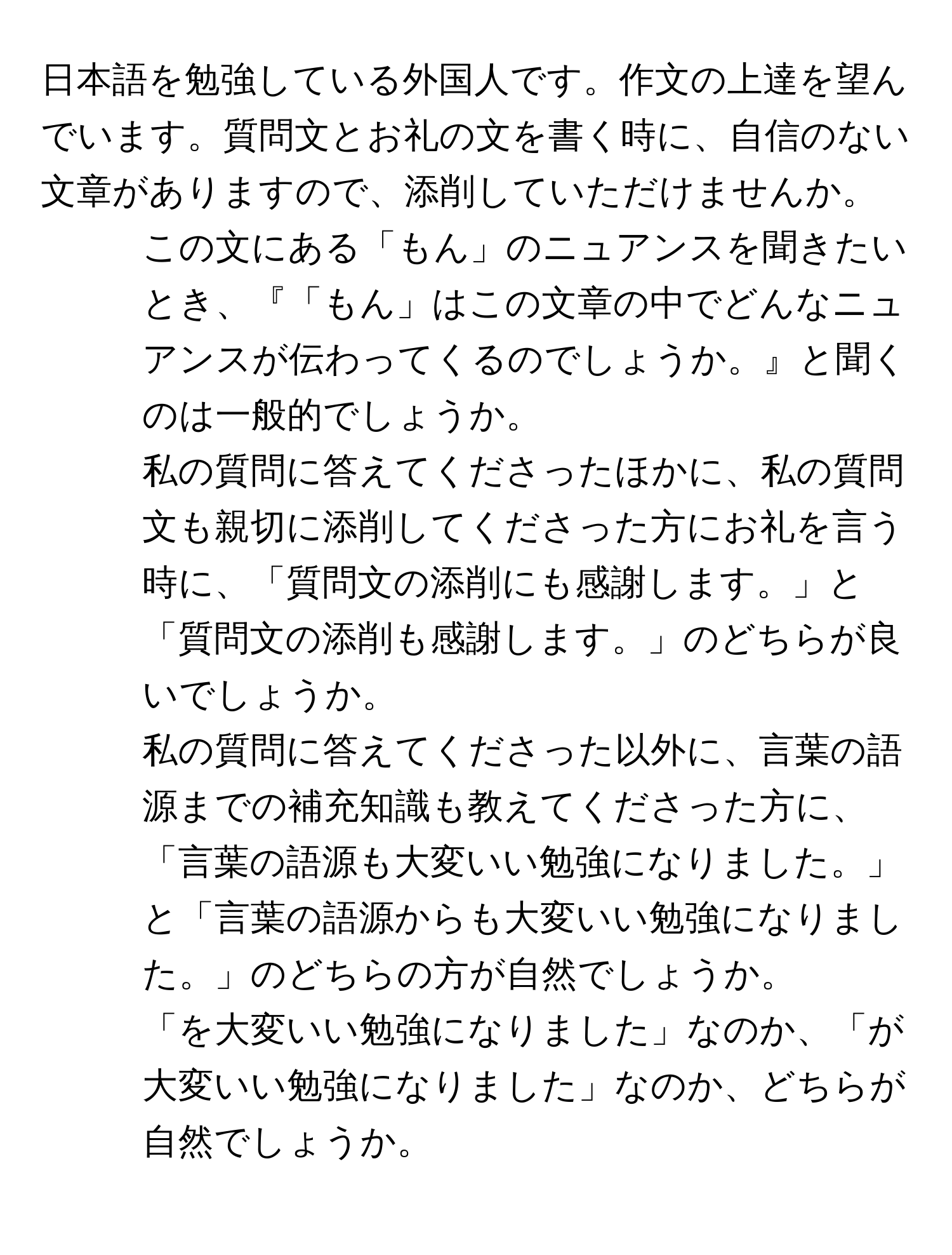 日本語を勉強している外国人です。作文の上達を望んでいます。質問文とお礼の文を書く時に、自信のない文章がありますので、添削していただけませんか。

1. この文にある「もん」のニュアンスを聞きたいとき、『「もん」はこの文章の中でどんなニュアンスが伝わってくるのでしょうか。』と聞くのは一般的でしょうか。

2. 私の質問に答えてくださったほかに、私の質問文も親切に添削してくださった方にお礼を言う時に、「質問文の添削にも感謝します。」と「質問文の添削も感謝します。」のどちらが良いでしょうか。

3. 私の質問に答えてくださった以外に、言葉の語源までの補充知識も教えてくださった方に、「言葉の語源も大変いい勉強になりました。」と「言葉の語源からも大変いい勉強になりました。」のどちらの方が自然でしょうか。

4. 「を大変いい勉強になりました」なのか、「が大変いい勉強になりました」なのか、どちらが自然でしょうか。