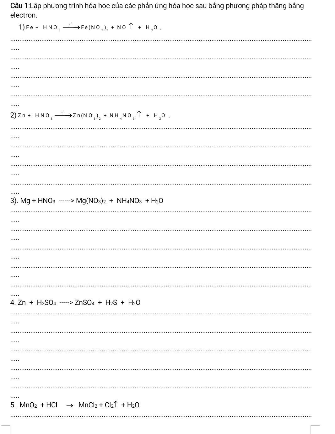 Lập phương trình hóa học của các phản ứng hóa học sau bằng phương pháp thăng bằng 
electron. 
1) Fe+HNO_3xrightarrow I°Fe(NO_3)_3+NOuparrow +H_2O. 
_ 
_ 
_ 
_ 
_ 
_ 
_ 
_ 
2) Zn+HNO_3xrightarrow I°Zn(NO_3)_2+NH_4NO_3uparrow +H_2O. 
_ 
_ 
_ 
_ 
_ 
_ 
_ 
_ 
3). Mg+HNO_3to Mg(NO_3)_2+NH_4NO_3+H_2O
_ 
_ 
_ 
_ 
_ 
_ 
_ 
_ 
_ 
_ 
4. Zn+H_2SO_4to ZnSO_4+H_2S+H_2O
_ 
_ 
_ 
_ 
_ 
_ 
_ 
_ 
_ 
_ 
5. MnO_2+HCl MnCl_2+Cl_2uparrow +H_2O
_