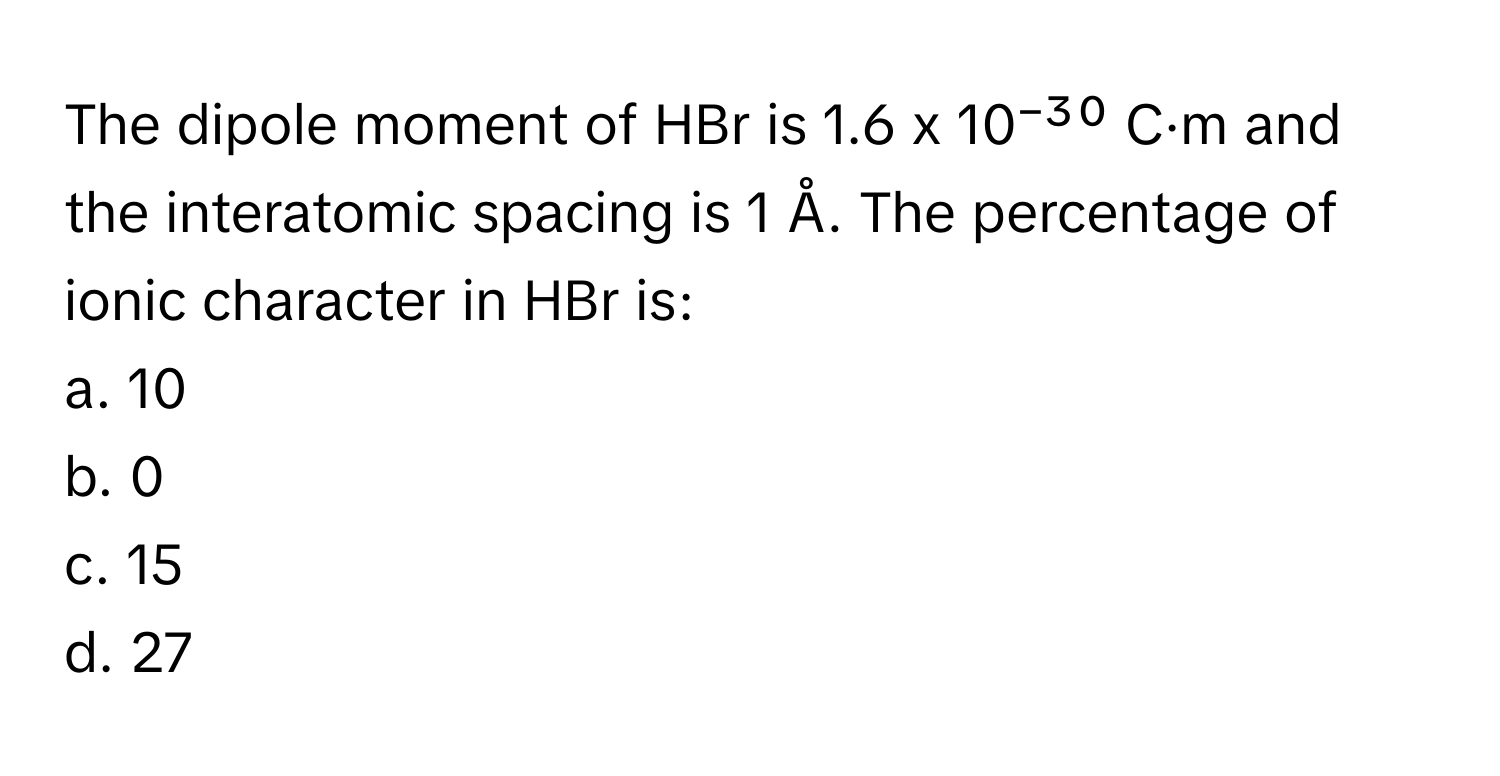 The dipole moment of HBr is 1.6 x 10⁻³⁰ C·m and the interatomic spacing is 1 Å. The percentage of ionic character in HBr is:

a. 10
b. 0
c. 15
d. 27