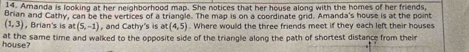 Amanda is looking at her neighborhood map. She notices that her house along with the homes of her friends, 
Brian and Cathy, can be the vertices of a triangle. The map is on a coordinate grid. Amanda’s house is at the point
(1,3) , Brian's is at (5,-1) , and Cathy's is at (4,5). Where would the three friends meet if they each left their houses 
at the same time and walked to the opposite side of the triangle along the path of shortest distance from their 
house?