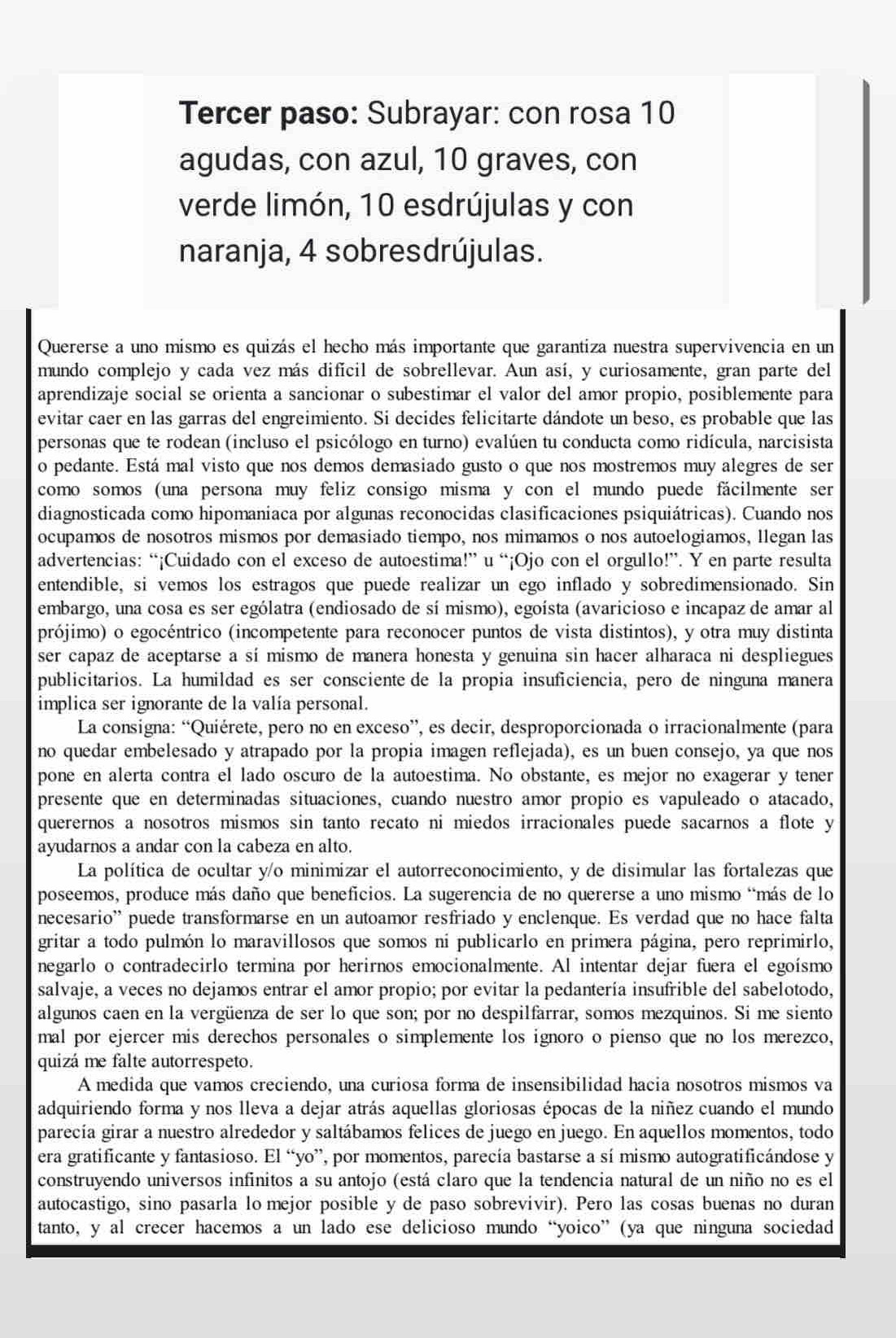 Tercer paso: Subrayar: con rosa 10
agudas, con azul, 10 graves, con
verde limón, 10 esdrújulas y con
naranja, 4 sobresdrújulas.
Quererse a uno mismo es quizás el hecho más importante que garantiza nuestra supervivencia en un
mundo complejo y cada vez más difícil de sobrellevar. Aun así, y curiosamente, gran parte del
aprendizaje social se orienta a sancionar o subestimar el valor del amor propio, posiblemente para
evitar caer en las garras del engreimiento. Si decides felicitarte dándote un beso, es probable que las
personas que te rodean (incluso el psicólogo en turno) evalúen tu conducta como ridícula, narcisista
o pedante. Está mal visto que nos demos demasiado gusto o que nos mostremos muy alegres de ser
como somos (una persona muy feliz consigo misma y con el mundo puede fácilmente ser
diagnosticada como hipomaniaca por algunas reconocidas clasificaciones psiquiátricas). Cuando nos
ocupamos de nosotros mismos por demasiado tiempo, nos mimamos o nos autoelogiamos, llegan las
advertencias: “¡Cuidado con el exceso de autoestima!” u “¡Ojo con el orgullo!”. Y en parte resulta
entendible, si vemos los estragos que puede realizar un ego inflado y sobredimensionado. Sin
embargo, una cosa es ser ególatra (endiosado de sí mismo), egoísta (avaricioso e incapaz de amar al
prójimo) o egocéntrico (incompetente para reconocer puntos de vista distintos), y otra muy distinta
ser capaz de aceptarse a sí mismo de manera honesta y genuina sin hacer alharaca ni despliegues 
publicitarios. La humildad es ser consciente de la propia insuficiencia, pero de ninguna manera
implica ser ignorante de la valía personal.
La consigna: “Quiérete, pero no en exceso”, es decir, desproporcionada o irracionalmente (para
no quedar embelesado y atrapado por la propia imagen reflejada), es un buen consejo, ya que nos
pone en alerta contra el lado oscuro de la autoestima. No obstante, es mejor no exagerar y tener
presente que en determinadas situaciones, cuando nuestro amor propio es vapuleado o atacado,
querernos a nosotros mismos sin tanto recato ni miedos irracionales puede sacarnos a flote y
ayudarnos a andar con la cabeza en alto.
La política de ocultar y/o minimizar el autorreconocimiento, y de disimular las fortalezas que
poseemos, produce más daño que beneficios. La sugerencia de no quererse a uno mismo “más de lo
necesario” puede transformarse en un autoamor resfriado y enclenque. Es verdad que no hace falta
gritar a todo pulmón lo maravillosos que somos ní publicarlo en primera página, pero reprimirlo,
negarlo o contradecirlo termina por herirnos emocionalmente. Al intentar dejar fuera el egoísmo
salvaje, a veces no dejamos entrar el amor propio; por evitar la pedantería insufrible del sabelotodo,
algunos caen en la vergüenza de ser lo que son; por no despilfarrar, somos mezquinos. Si me siento
mal por ejercer mis derechos personales o simplemente los ignoro o pienso que no los merezco,
quizá me falte autorrespeto.
A medida que vamos creciendo, una curiosa forma de insensibilidad hacia nosotros mismos va
adquiriendo forma y nos lleva a dejar atrás aquellas gloriosas épocas de la niñez cuando el mundo
parecía girar a nuestro alrededor y saltábamos felices de juego en juego. En aquellos momentos, todo
era gratificante y fantasioso. El “yo”, por momentos, parecía bastarse a sí mismo autogratificándose y
construyendo universos infinitos a su antojo (está claro que la tendencia natural de un niño no es el
autocastigo, sino pasarla lo mejor posible y de paso sobrevivir). Pero las cosas buenas no duran
tanto, y al crecer hacemos a un lado ese delicioso mundo “yoico” (ya que ninguna sociedad