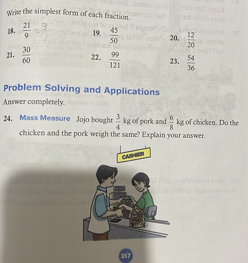 Write the simplest form of each fraction. 
18.  21/9  19.  45/50 
20.  12/20 
21.  30/60  22.  99/121  23.  54/36 
Problem Solving and Applications 
Answer completely. 
24. Mass Measure Jojo bought  3/4 kg of pork and  6/8 kg of chicken. Do the 
chicken and the pork weigh the same? Explain your answer. 
357