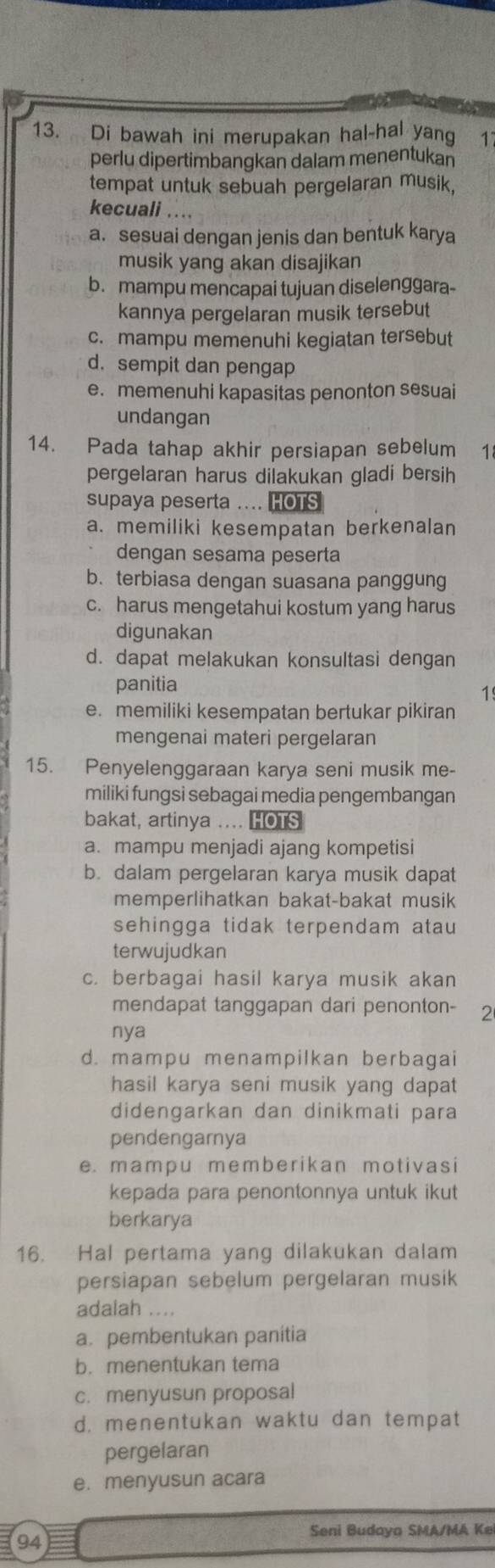 Di bawah ini merupakan hal-hal yang 1
perlu dipertimbangkan dalam menentukan
tempat untuk sebuah pergelaran musik,
kecuali ....
a. sesuai dengan jenis dan bentuk karya
musik yang akan disajikan
b. mampu mencapai tujuan diselenggara-
kannya pergelaran musik tersebut
c. mampu memenuhi kegiatan tersebut
d. sempit dan pengap
e. memenuhi kapasitas penonton sesuai
undangan
14. Pada tahap akhir persiapan sebelum 1
pergelaran harus dilakukan gladi bersih
supaya peserta .... HOTS
a. memiliki kesempatan berkenalan
dengan sesama peserta
b. terbiasa dengan suasana panggung
c. harus mengetahui kostum yang harus
digunakan
d. dapat melakukan konsultasi dengan
panitia
1
e. memiliki kesempatan bertukar pikiran
mengenai materi pergelaran
15. Penyelenggaraan karya seni musik me-
miliki fungsi sebagai media pengembangan
bakat, artinya .... HOTS
a. mampu menjadi ajang kompetisi
b. dalam pergelaran karya musik dapat
memperlihatkan bakat-bakat musik
sehingga tidak terpendam atau 
terwujudkan
c. berbagai hasil karya musik akan
mendapat tanggapan dari penonton- 2
nya
d. mampu menampilkan berbagai
hasil karya seni musik yang dapat
didengarkan dan dinikmati para
pendengarnya
e. mampu memberikan motivasi
kepada para penontonnya untuk ikut
berkarya
16. Hal pertama yang dilakukan dalam
persiapan sebelum pergelaran musik
adalah  
a. pembentukan panitia
b. menentukan tema
c. menyusun proposal
d. menentukan waktu dan tempat
pergelaran
e. menyusun acara
Seni Budaya SMA/MA Ke
94