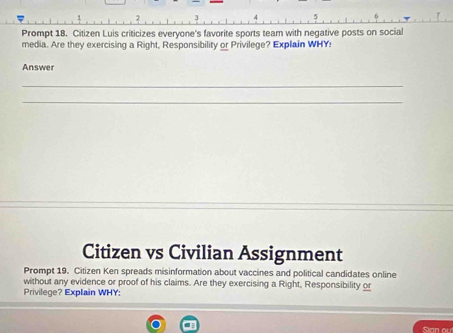 2 3 4 5 
Prompt 18. Citizen Luis criticizes everyone's favorite sports team with negative posts on social 
media. Are they exercising a Right, Responsibility or Privilege? Explain WHY: 
Answer 
_ 
_ 
Citizen vs Civilian Assignment 
Prompt 19. Citizen Ken spreads misinformation about vaccines and political candidates online 
without any evidence or proof of his claims. Are they exercising a Right, Responsibility or 
Privilege? Explain WHY: 
Sian ou