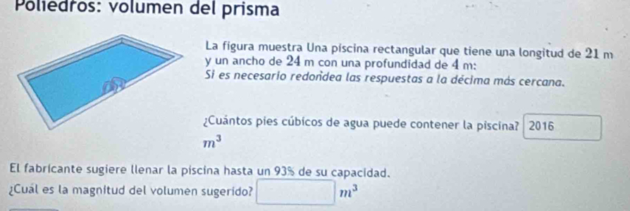 Poliedros: volumen del prisma 
La fígura muestra Una píscina rectangular que tiene una longitud de 21 m
y un ancho de 24 m con una profundidad de 4 m : 
Si es necesario redondea las respuestas a la décima más cercana. 
¿Cuántos pies cúbicos de agua puede contener la piscina? 2016
m^3
El fabricante sugiere llenar la piscina hasta un 93% de su capacidad. 
¿Cual es la magnitud del volumen sugerido? □ m^3