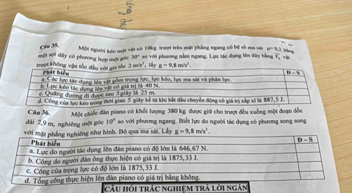 Cău 35. Một người kéo một vật có 10kg trượt trên mặt phẳng ngang có hệ số ma sát mu =0.2 bàng
một sợi dây có phương hợp một góc 30° so với phương nằm ngang. Lực tác dụng lên dây bằng overline F_k vậ
trượt không 2m/s^2 , lấy g=9.8m/s^2.
Câu 36. Một chiếc đàn piano có khối lượng 380 kg được giữ cho trượt đều xuống một đoạn dốc
dài 2,9 m, nghiêng một góc 10° so với phương ngang. Biết lực do người tác dụng có phương song song
h. Bỏ qua ma sát. Lấy g=9,8m/s^2.
cầu hỏi trác nghiệm trả lời