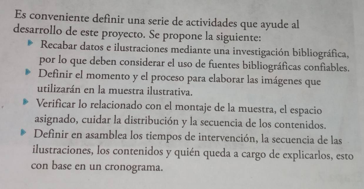 Es conveniente definir una serie de actividades que ayude al
desarrollo de este proyecto. Se propone la siguiente:
Recabar datos e ilustraciones mediante una investigación bibliográfica,
por lo que deben considerar el uso de fuentes bibliográficas confiables.
Definir el momento y el proceso para elaborar las imágenes que
utilizarán en la muestra ilustrativa.
Verificar lo relacionado con el montaje de la muestra, el espacio
asignado, cuidar la distribución y la secuencia de los contenidos.
Definir en asamblea los tiempos de intervención, la secuencia de las
ilustraciones, los contenidos y quién queda a cargo de explicarlos, esto
con base en un cronograma.