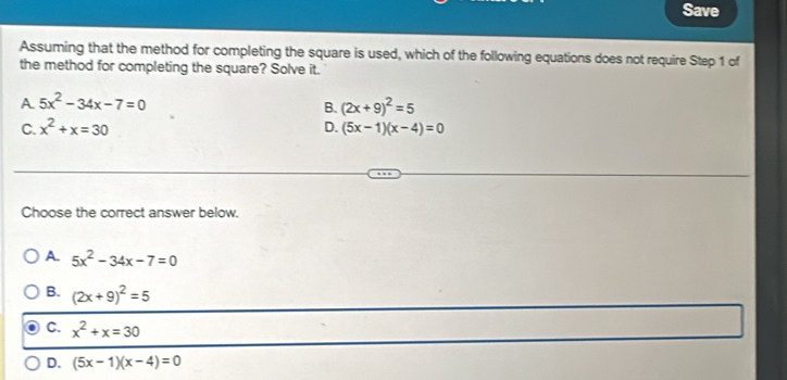 Save
Assuming that the method for completing the square is used, which of the following equations does not require Step 1 of
the method for completing the square? Solve it.
A 5x^2-34x-7=0
B. (2x+9)^2=5
C. x^2+x=30 D. (5x-1)(x-4)=0
Choose the correct answer below.
A 5x^2-34x-7=0
B. (2x+9)^2=5
C. x^2+x=30
D. (5x-1)(x-4)=0