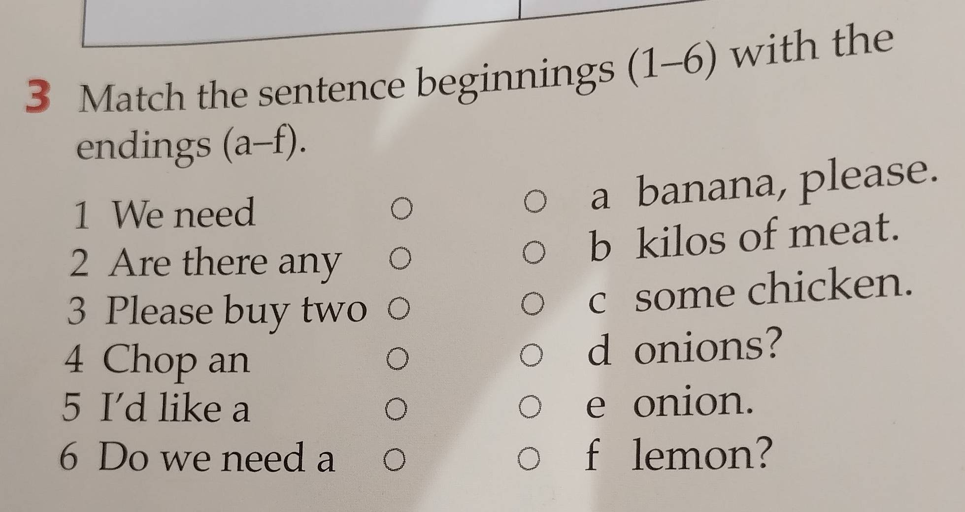 Match the sentence beginnings (1-6) with the 
endings (a-f). 
1 We need 
a banana, please. 
2 Are there any 
b kilos of meat. 
3 Please buy two 
c some chicken. 
4 Chop an d onions? 
5 I’d like a 
e onion. 
6 Do we need a f lemon?