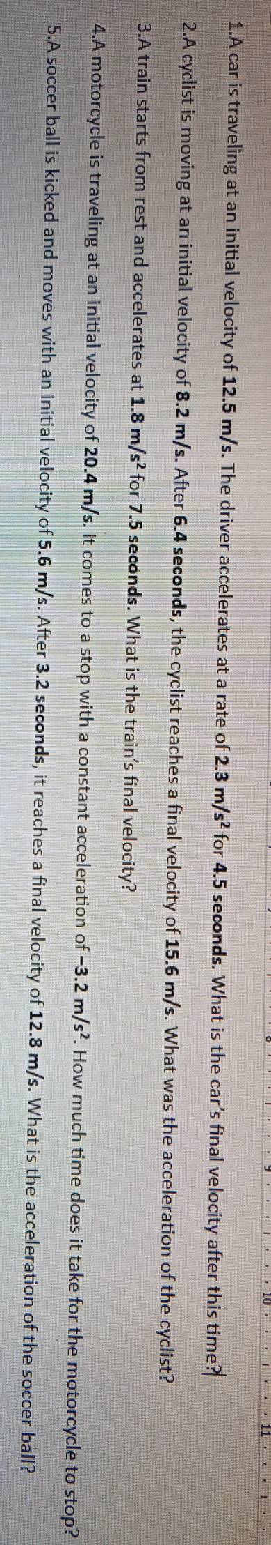 A car is traveling at an initial velocity of 12.5 m/s. The driver accelerates at a rate of 2.3m/s^2 for 4.5 seconds. What is the car's final velocity after this time? 
2.A cyclist is moving at an initial velocity of 8.2 m/s. After 6.4 seconds, the cyclist reaches a final velocity of 15.6 m/s. What was the acceleration of the cyclist? 
3.A train starts from rest and accelerates at 1.8m/s^2 for 7.5 seconds. What is the train's final velocity? 
4.A motorcycle is traveling at an initial velocity of 20.4 m/s. It comes to a stop with a constant acceleration of -3.2m/s^2. How much time does it take for the motorcycle to stop? 
5.A soccer ball is kicked and moves with an initial velocity of 5.6 m/s. After 3.2 seconds, it reaches a final velocity of 12.8 m/s. What is the acceleration of the soccer ball?