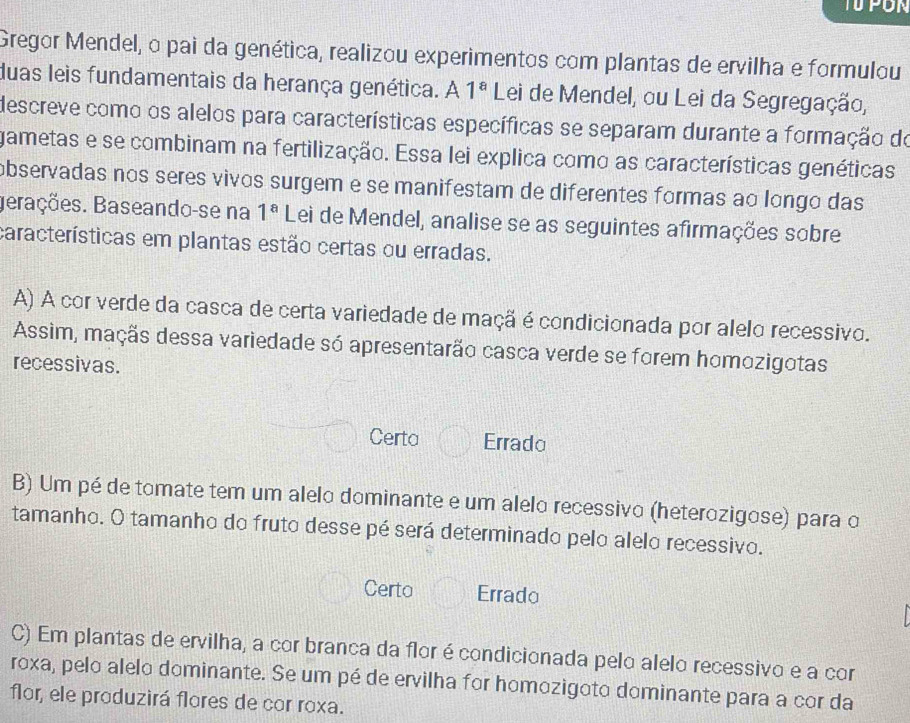 Gregor Mendel, o pai da genética, realizou experimentos com plantas de ervilha e formulou
duas leis fundamentais da herança genética. A 1^a Lei de Mendel, ou Lei da Segregação,
descreve como os alelos para características específicas se separam durante a formação de
gametas e se combinam na fertilização. Essa lei explica como as características genéticas
observadas nos seres vivos surgem e se manifestam de diferentes formas ao longo das
Berações. Baseando-se na 1^a Lei de Mendel, analise se as seguintes afirmações sobre
características em plantas estão certas ou erradas.
A) A cor verde da casca de certa variedade de maçã é condicionada por alelo recessivo.
Assim, maçãs dessa variedade só apresentarão casca verde se forem homozigotas
recessivas.
Certa Errado
B) Um pé de tomate tem um alelo dominante e um alelo recessivo (heterozigose) para o
tamanho. O tamanho do fruto desse pé será determinado pelo alelo recessivo.
Certo Errado
C) Em plantas de ervilha, a cor branca da flor é condicionada pelo alelo recessivo e a cor
roxa, pelo alelo dominante. Se um pé de ervilha for homozigoto dominante para a cor da
flor, ele produzirá flores de cor roxa.