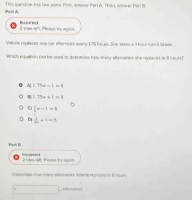 This question has two parts. First, answer Part A. Then, answer Part B.
Part A
Incorrect
2 tries left. Please try again.
Valerie replaces one car alternator every 1.75 hours. She takes a 1-hour lunch break.
Which equation can be used to determine how many alternators she replaces in 8 hours?
A) 1.75w-1=8
B) 1.75w+1=8
C)  1/8 w-1=8
D)  1/8v +1=8
Part B
Incorrect
2 tries left. Please try again.
Determine how many alternators Valerie replaces in 8 hours.
∴ △ ABC)=60^2 □  alternators