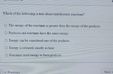 Which of the following is true about endothermic reactions?
The energy of the reactants is greater than the energy of the products.
Products and reactants have the same energy
Energy can be considered one of the products.
Energy is released, mostly as heat.
Reactants need energy to form products.
Previous Next