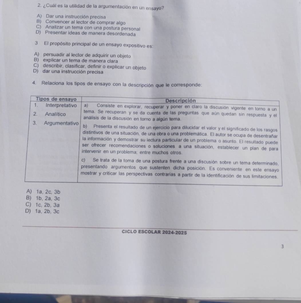 ¿Cuál es la utilidad de la argumentación en un ensayo?
A) Dar una instrucción precisa
B) Convencer al lector de comprar algo
C) Analizar un tema con una postura personal
D) Presentar ideas de manera desordenada
3 El propósito principal de un ensayo expositivo es:
A) persuadir al lector de adquirir un objeto
B) explicar un tema de manera clara
C) describír, clasificar, definir o explicar un objeto
D) dar una instrucción precisa
4. Relaciona los tipos de ensayo con la descripción que le corresponde:
A) 1a, 2c, 3b
B) 1b, 2a, 3c
C) 1c, 2b, 3a
D) 1a, 2b, 3c
CICLO ESCOLAR 2024-2025
3