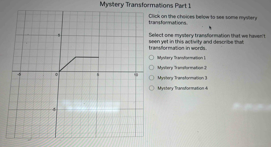 Mystery Transformations Part 1 
Click on the choices below to see some mystery 
transformations. 
5 Select one mystery transformation that we haven't 
seen yet in this activity and describe that 
transformation in words. 
Mystery Transformation 1 
Mystery Transformation 2
-5 0 5 10
Mystery Transformation 3 
Mystery Transformation 4
-5