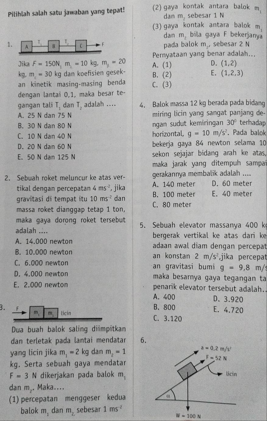 Pilihlah salah satu jawaban yang tepat! (2) gaya kontak antara balok m_1
dan m_2 sebesar 1 N
(3) gaya kontak antara balok m_1
dan m_2 bila gaya F bekerjanya
1 m_2 ，sebesar 2 N
pada balok
Pernyataan yang benar adalah...
D.
Jika F=150N_1m_2=10kg,m_B=20 A. (1) (1,2)
E.
kg, m_c=30kg dan koefisien gesek- B. (2) (1,2,3)
an kinetik masing-masing benda C. (3)
dengan lantai 0,1, maka besar te-
gangan tali T_1 dan T_2 adalah .... 4. Balok massa 12 kg berada pada bidang
A. 25 N dan 75 N miring licin yang sangat panjang de-
B. 30 N dan 80 N ngan sudut kemiringan 30° terhadap
C. 10 N dan 40 N horizontal, g=10m/s^2. Pada balok
D. 20 N dan 60 N bekerja gaya 84 newton selama 10
E. 50 N dan 125 N sekon sejajar bidang arah ke atas,
maka jarak yang ditempuh sampai
2. Sebuah roket meluncur ke atas ver- gerakannya membalik adalah ....
tikal dengan percepatan 4ms^(-2) , jika A. 140 meter D. 60 meter
gravitasi di tempat itu 10ms^(-2) dan B. 100 meter E. 40 meter
C. 80 meter
massa roket dianggap tetap 1 ton,
maka gaya dorong roket tersebut 
5. Sebuah elevator massanya 400 k
adalah ....
bergerak vertikal ke atas dari ke
A. 14.000 newton adaan awal diam dengan percepat
B. 10.000 newton an konstan 2m/s^2 ,jika percepat
C. 6.000 newton an gravitasi bumi g=9,8 m/s
D. 4.000 newton maka besarnya gaya tegangan ta
E. 2.000 newton penarik elevator tersebut adalah.
A. 400 D. 3.920
B. 800 E. 4.720
3. F m m, licin
C. 3.120
Dua buah balok saling diimpitkan
dan terletak pada lantai mendatar 6.
yang licin jika m_1=2kg dan m_2=1
kg. Serta sebuah gaya mendatar
F=3N dikerjakan pada balok m_1
dan m_2 , Maka....
(1) percepatan menggeser kedua 
balok m_1 dan m_2, sebesar 1ms^(-2)
W=100N