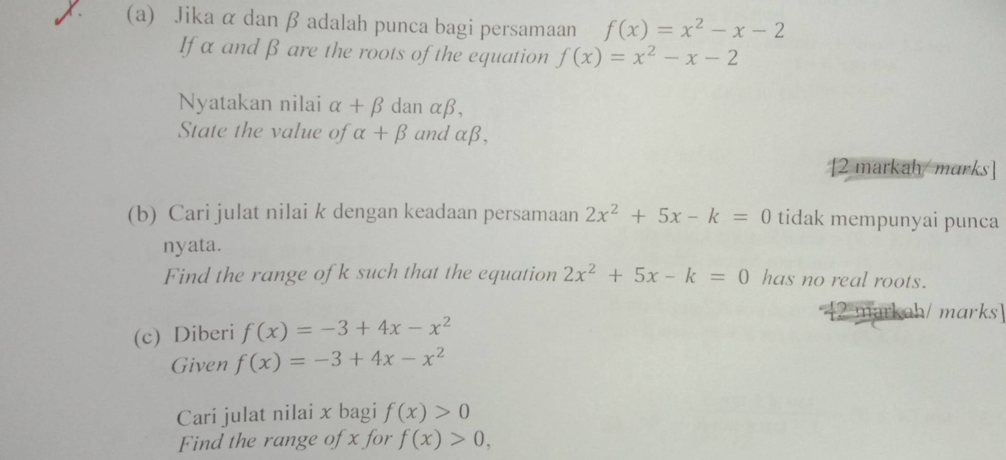 Jika α dan β adalah punca bagi persamaan f(x)=x^2-x-2
If α and β are the roots of the equation f(x)=x^2-x-2
Nyatakan nilai alpha +beta dan alpha beta , 
State the value of alpha +beta and x β, 
[2 markah/ marks] 
(b) Cari julat nilai k dengan keadaan persamaan 2x^2+5x-k=0 tidak mempunyai punca 
nyata. 
Find the range ofk such that the equation 2x^2+5x-k=0 has no real roots. 
(c) Diberi f(x)=-3+4x-x^2
[2 markah/ marks] 
Given f(x)=-3+4x-x^2
Cari julat nilai x bagi f(x)>0
Find the range of x for f(x)>0,