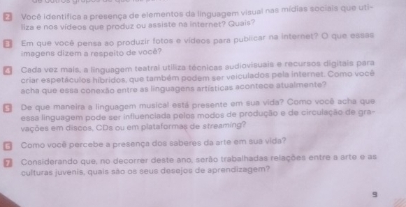 Você identifica a presença de elementos da linguagem visual nas mídias sociais que uti- 
liza e nos vídeos que produz ou assiste na internet? Quais? 
Em que você pensa ao produzir fotos e vídeos para publicar na internet? O que essas 
imagens dizem a respeito de você? 
4 Cada vez mais, a linguagem teatral utiliza técnicas audiovisuais e recursos digitais para 
criar espetáculos híbridos, que também podem ser veiculados pela internet. Como você 
acha que essa conexão entre as linguagens artísticas acontece atualmente? 
De que maneira a linguagem musical está presente em sua vida? Como você acha que 
essa linguagem pode ser influenciada pelos modos de produção e de circulação de gra- 
vações em discos, CDs ou em plataformas de streaming? 
Como você percebe a presença dos saberes da arte em sua vida? 
7 Considerando que, no decorrer deste ano, serão trabalhadas relações entre a arte e as 
culturas juvenis, quais são os seus desejos de aprendizagem? 
9