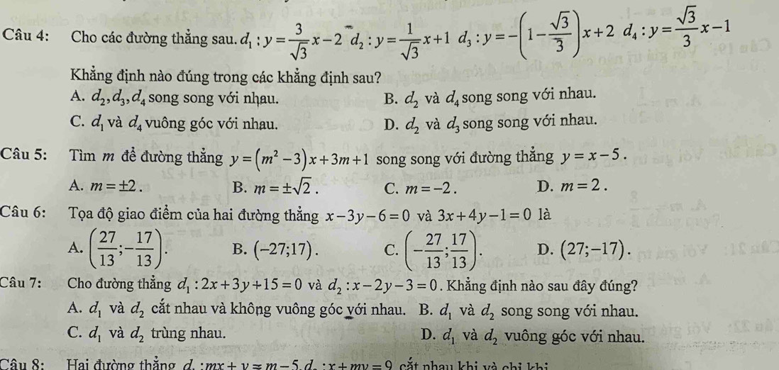 Cho các đường thẳng sau. d_1:y= 3/sqrt(3) x-2^-d_2:y= 1/sqrt(3) x+1d_3:y=-(1- sqrt(3)/3 )x+2d_4:y= sqrt(3)/3 x-1
Khẳng định nào đúng trong các khẳng định sau?
A. d_2,d_3,d_4 song song với nhau. B. d_2 và d_4 song song với nhau.
C. d_1 và d_4 vuông góc với nhau. D. d_2 và d_3 song song với nhau.
Câu 5:  Tìm m đề đường thắng y=(m^2-3)x+3m+1 song song với đường thẳng y=x-5.
A. m=± 2. B. m=± sqrt(2). C. m=-2. D. m=2.
Câu 6: Tọa độ giao điểm của hai đường thẳng x-3y-6=0 và 3x+4y-1=0 là
A. ( 27/13 ;- 17/13 ). B. (-27;17). C. (- 27/13 ; 17/13 ). D. (27;-17).
Câu 7: :Cho đường thẳng d_1:2x+3y+15=0 và d_2:x-2y-3=0. Khẳng định nào sau đây đúng?
A. d_1 và d_2 cắt nhau và không vuông góc với nhau. B. d_1 và d_2 song song với nhau.
C. d_1 và d_2 trùng nhau. D. d_1 và d_2 vuông góc với nhau.
Câu 8: Hai đường thẳng d. : mx+y=m-5d.'x+my=9 cắt nhau khi và chi khi