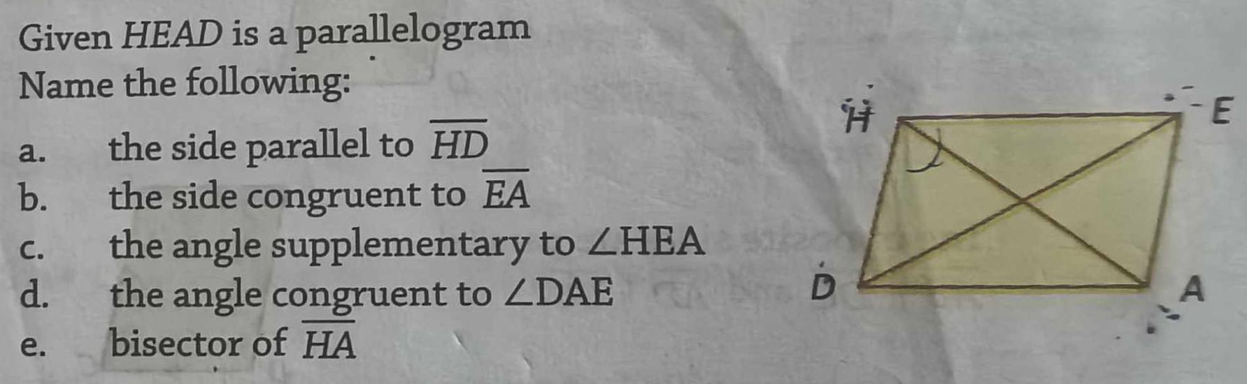 Given HEAD is a parallelogram 
Name the following: 
a. the side parallel to overline HD
b. the side congruent to overline EA
c. the angle supplementary to ∠ HEA
d. the angle congruent to ∠ DAE
e. bisector of overline HA