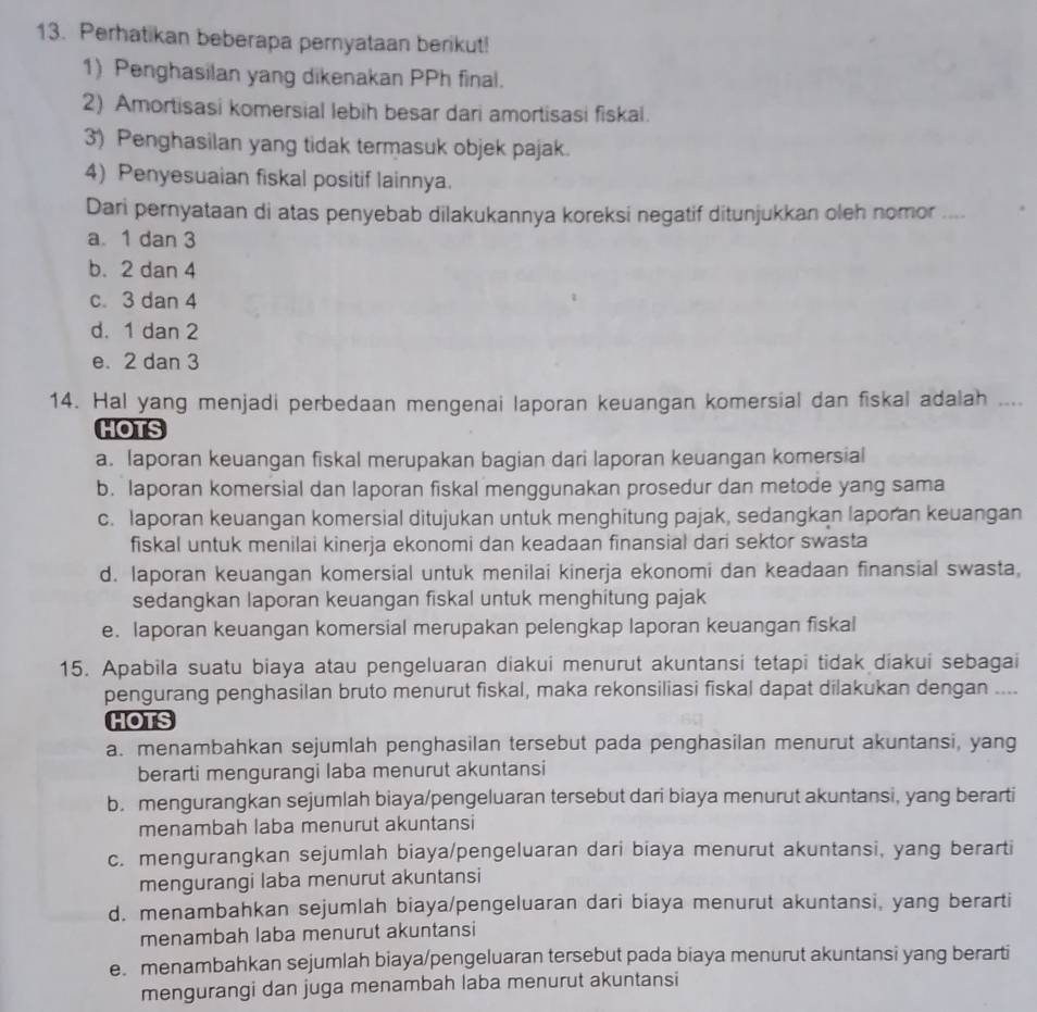 Perhatikan beberapa pernyataan berikut!
1) Penghasilan yang dikenakan PPh final.
2) Amortisasi komersial lebih besar dari amortisasi fiskal.
3) Penghasilan yang tidak termasuk objek pajak.
4) Penyesuaian fiskal positif lainnya.
Dari pernyataan di atas penyebab dilakukannya koreksi negatif ditunjukkan oleh nomor ....
a. 1 dan 3
b. 2 dan 4
c. 3 dan 4
d. 1 dan 2
e. 2 dan 3
14. Hal yang menjadi perbedaan mengenai laporan keuangan komersial dan fiskal adalah ....
HOTS
a. laporan keuangan fiskal merupakan bagian dari laporan keuangan komersial
b. laporan komersial dan laporan fiskal menggunakan prosedur dan metode yang sama
c. laporan keuangan komersial ditujukan untuk menghitung pajak, sedangkan laporan keuangan
fiskal untuk menilai kinerja ekonomi dan keadaan finansial dari sektor swasta
d. laporan keuangan komersial untuk menilai kinerja ekonomi dan keadaan finansial swasta,
sedangkan laporan keuangan fiskal untuk menghitung pajak
e. laporan keuangan komersial merupakan pelengkap laporan keuangan fiskal
15. Apabila suatu biaya atau pengeluaran diakui menurut akuntansi tetapi tidak diakui sebagai
pengurang penghasilan bruto menurut fiskal, maka rekonsiliasi fiskal dapat dilakukan dengan ....
HOTS
a. menambahkan sejumlah penghasilan tersebut pada penghasilan menurut akuntansi, yang
berarti mengurangi laba menurut akuntansi
b. mengurangkan sejumlah biaya/pengeluaran tersebut dari biaya menurut akuntansi, yang berarti
menambah laba menurut akuntansi
c. mengurangkan sejumlah biaya/pengeluaran dari biaya menurut akuntansi, yang berarti
mengurangi laba menurut akuntansi
d. menambahkan sejumlah biaya/pengeluaran dari biaya menurut akuntansi, yang berarti
menambah laba menurut akuntansi
e. menambahkan sejumlah biaya/pengeluaran tersebut pada biaya menurut akuntansi yang berarti
mengurangi dan juga menambah laba menurut akuntansi