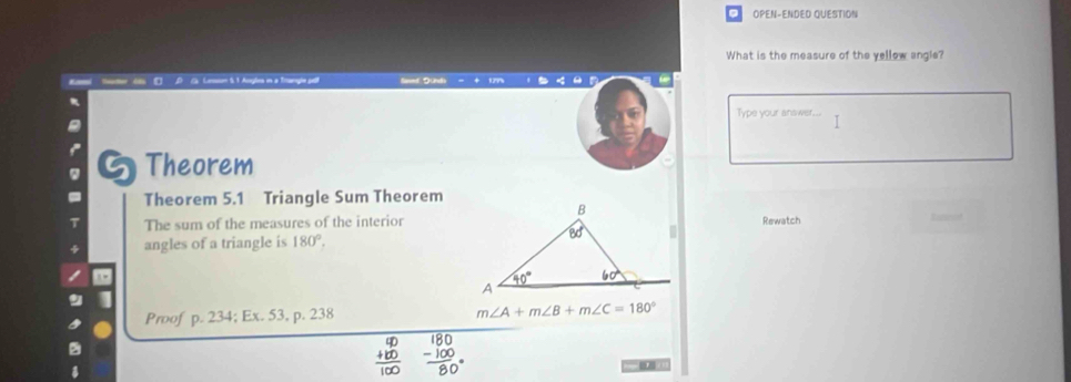 OPEN-ENDED QUESTION
What is the measure of the yellow angle?
na Sacter  daC D C. Lenn 5. 1 Anglea in a Trangle pet Saed Dunds
Type your answer...
5 Theorem
Theorem 5.1 Triangle Sum Theorem
The sum of the measures of the interiorRewatch
angles of a triangle is 180°.
Proof p. 234; Ex. 53, p. 238 m∠ A+m∠ B+m∠ C=180°
beginarrayr 90 +100 hline 100endarray frac 180 - (-100)/80 endarray