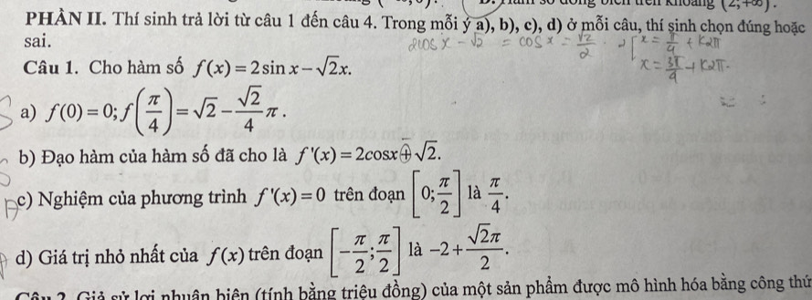 röh Rmoug (2,+∈fty ). 
PHÀN II. Thí sinh trả lời từ câu 1 đến câu 4. Trong mỗi ỷ a), b), c), d) ở mỗi câu, thí sinh chọn đúng hoặc 
sai. 
Câu 1. Cho hàm số f(x)=2sin x-sqrt(2)x. 
a) f(0)=0; f( π /4 )=sqrt(2)- sqrt(2)/4 π. 
b) Đạo hàm của hàm số đã cho là f'(x)=2cos x+sqrt(2). 
c) Nghiệm của phương trình f'(x)=0 trên đoạn [0; π /2 ] là  π /4 . 
d) Giá trị nhỏ nhất của f(x) trên đoạn [- π /2 ; π /2 ] là -2+ sqrt(2)π /2 . 
2 Giả sử lợi nhuân biện (tính bằng triệu đồng) của một sản phẩm được mô hình hóa bằng công thứ