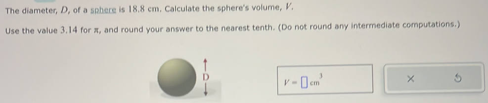 The diameter, D, of a sphere is 18.8 cm. Calculate the sphere's volume, V. 
Use the value 3.14 for π, and round your answer to the nearest tenth. (Do not round any intermediate computations.)
V=□ cm^3
×