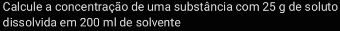 Calcule a concentração de uma substância com 25 g de soluto 
dissolvida em 200 ml de solvente