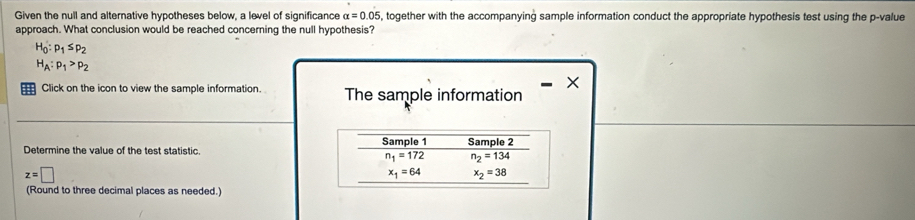 Given the null and alternative hypotheses below, a level of significance alpha =0.05 , together with the accompanying sample information conduct the appropriate hypothesis test using the p -value 
approach. What conclusion would be reached concerning the null hypothesis?
H_0:p_1≤ p_2
H_A:p_1>p_2
Click on the icon to view the sample information. The sample information 
Determine the value of the test statistic. Sample 1 Sample 2
n_1=172 n_2=134
z=□
x_1=64 x_2=38
(Round to three decimal places as needed.)