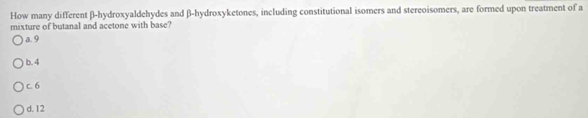 How many different β -hydroxyaldehydes and β -hydroxyketones, including constitutional isomers and stereoisomers, are formed upon treatment of a
mixture of butanal and acetone with base?
a. 9
b. 4
c. 6
d. 12