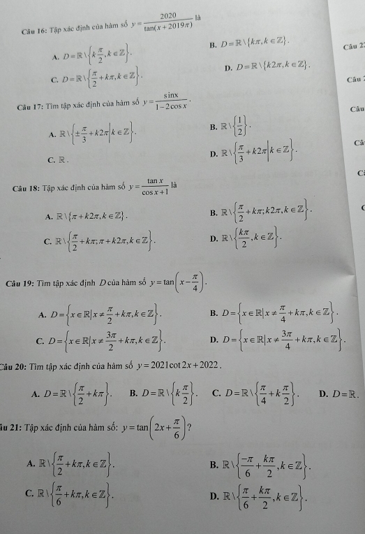 Tập xác định của hàm số y= 2020/tan (x+2019π ) la
A. D=R∪  k π /2 ,k∈ Z .
B. D=R kπ ,k∈ Z . Câu 2:
C. D=R  π /2 +kπ ,k∈ Z .
D. D=R k2π ,k∈ Z .
Câu 
Câu 17: Tìm tập xác định của hàm số y= sin x/1-2cos x .
Câu
A. F :1  ±  π /3 +k2π |k∈ Z . B. R    1/2  .
C. R .
D. R|  π /3 +k2π |k∈ Z . Câ
C
Câu 18: Tập xác định của hàm số y= tan x/cos x+1 la
A. R π +k2π ,k∈ Z . B. R    π /2 +kπ ;k2π ,k∈ Z .
1
C. R  π /2 +kπ ;π +k2π ,k∈ Z . D. R x   kπ /2 ,k∈ Z .
Câu 19: Tìm tập xác định Dcủa hàm số y=tan (x- π /4 ).
A. D= x∈ R|x!=  π /2 +kπ ,k∈ Z . B. D= x∈ R|x!=  π /4 +kπ ,k∈ Z .
C. D= x∈ R|x!=  3π /2 +kπ ,k∈ Z . D. D= x∈ R|x!=  3π /4 +kπ ,k∈ Z .
Câu 20: Tìm tập xác định của hàm số y=2021cot 2x+2022.
A. D=R  π /2 +kπ  . B. D=R k π /2  . C. D=R  π /4 +k π /2  . D. D=R.
Âu 21: Tập xác định của hàm số: y=tan (2x+ π /6 ) ?
A. R   π /2 +kπ ,k∈ Z . B. R    (-π )/6 + kπ /2 ,k∈ Z .
C. . R   π /6 +kπ ,k∈ Z . D. R   π /6 + kπ /2 ,k∈ Z . .