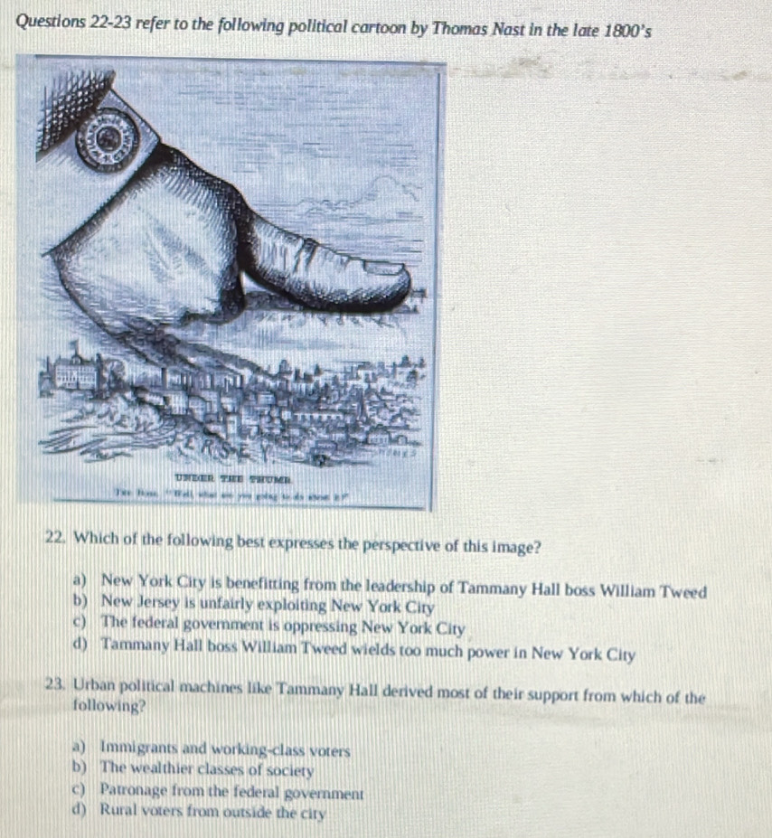 refer to the following political cartoon by Thomas Nast in the late 1800's
22. Which of the following best expresses the perspective of this image?
a) New York City is benefitting from the leadership of Tammany Hall boss William Tweed
b) New Jersey is unfairly exploiting New York City
c) The federal government is oppressing New York City
d) Tammany Hall boss William Tweed wields too much power in New York City
23. Urban political machines like Tammany Hall derived most of their support from which of the
following?
a) Immigrants and working-class voters
b) The wealthier classes of society
c) Patronage from the federal government
d) Rural voters from outside the city