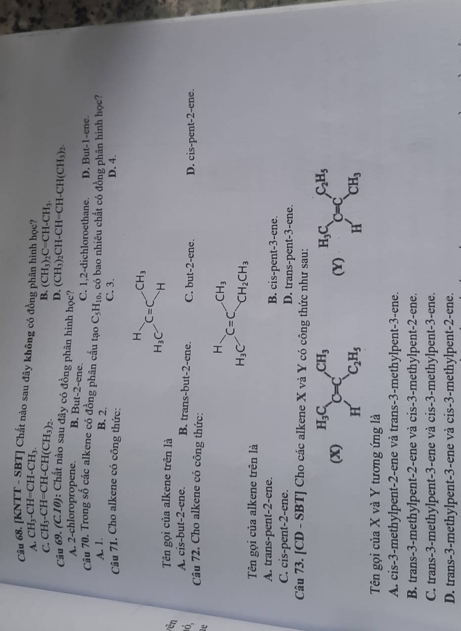 [KNTT - SBT] Chất nào sau đây không có đồng phân hình học?
A. CH_3-CH=CH-CH_3.
B.
C. CH_3-CH=CH-CH(CH_3)_2. (CH_3)_2C=CH-CH_3.
D. (CH_3) CH-CH=C CH -CH(CH_3)_2
Câu 69. (C.10): Chất nào sau đây có đồng phân hình học?
A. 2-chloropropene. B. But-2-ene.
C. 1,2-dichloroethane. D. But-1-ene.
Câu 70. Trong số các alkene có đồng phân cấu tạo C_5H_10. , có bao nhiêu chất có đồng phân hình học?
A. 1.
B. 2.
C. 3.
Câu 71. Cho alkene có công thức: D. 4.
vên Tên gọi của alkene trên là
0. A. cis-but-2-ene. B. trans-but-2-ene. C. but-2-ene.
le Câu 72. Cho alkene có công thức: D. cis-pent-2-ene.
beginarrayr H H_3Cendarray C=C_CH_2CH_3
Tên gọi của alkene trên là
A. trans-pent-2-ene. B. cis-pent-3-ene.
C. cis-pent-2-ene. D. trans-pent-3-ene.
Câu 73. [CD - SBT] Cho các alkene X và Y có công thức như sau:
(X) ^H_3CC=C^(CH_3)
(Y) beginarrayr H_3C HC=C_CH_3^C_2H_5
H C_2H_5
Tên gọi của X và Y tương ứng là
A. cis-3-methylpent-2-ene và trans-3-methylpent-3-ene.
B. trans-3-methylpent-2-ene và cis-3-methylpent-2-ene.
C. trans-3-methylpent-3-ene và cis-3-methylpent-3-ene.
D. trans-3-methylpent-3-ene và cis-3-methylpent-2-ene.
