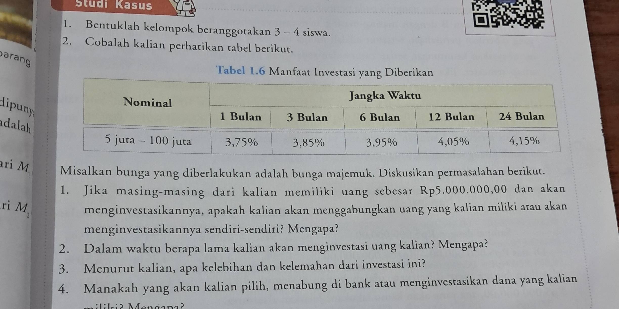 Studi Kasus 
1. Bentuklah kelompok beranggotakan 3 - 4 siswa. 
2. Cobalah kalian perhatikan tabel berikut. 
arang 
Tabel 1.6 Manfaat Investasi yang Diberikan 
dipuny 
adalah 
ari M Misalkan bunga yang diberlakukan adalah bunga majemuk. Diskusikan permasalahan berikut. 
1. Jika masing-masing dari kalian memiliki uang sebesar Rp5.000.000,00 dan akan 
ri M_2 menginvestasikannya, apakah kalian akan menggabungkan uang yang kalian miliki atau akan 
menginvestasikannya sendiri-sendiri? Mengapa? 
2. Dalam waktu berapa lama kalian akan menginvestasi uang kalian? Mengapa? 
3. Menurut kalian, apa kelebihan dan kelemahan dari investasi ini? 
4. Manakah yang akan kalian pilih, menabung di bank atau menginvestasikan dana yang kalian