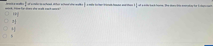 Jessica walks  3/4  of a mile to school. After school she walks  1/2  a mile to her friends house and then 1 1/4  of a mile back home. She does this everyday for 5 days each
week. How far does she walk each week?
12 1/2 
2 1/2 
5 1/2 
5