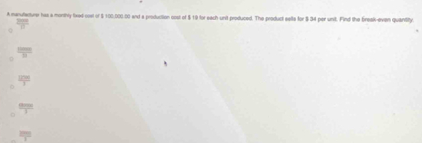 A manutacturer has a monthly fixed cost of $ 100,000.00 and a production cost of $ 19 for each unit produced. The product sells for $ 34 per unit. Find the break-even quantity.
.
 2000/□  
 120000/21 
 12500/3 
 aren/3 
 2000/3 