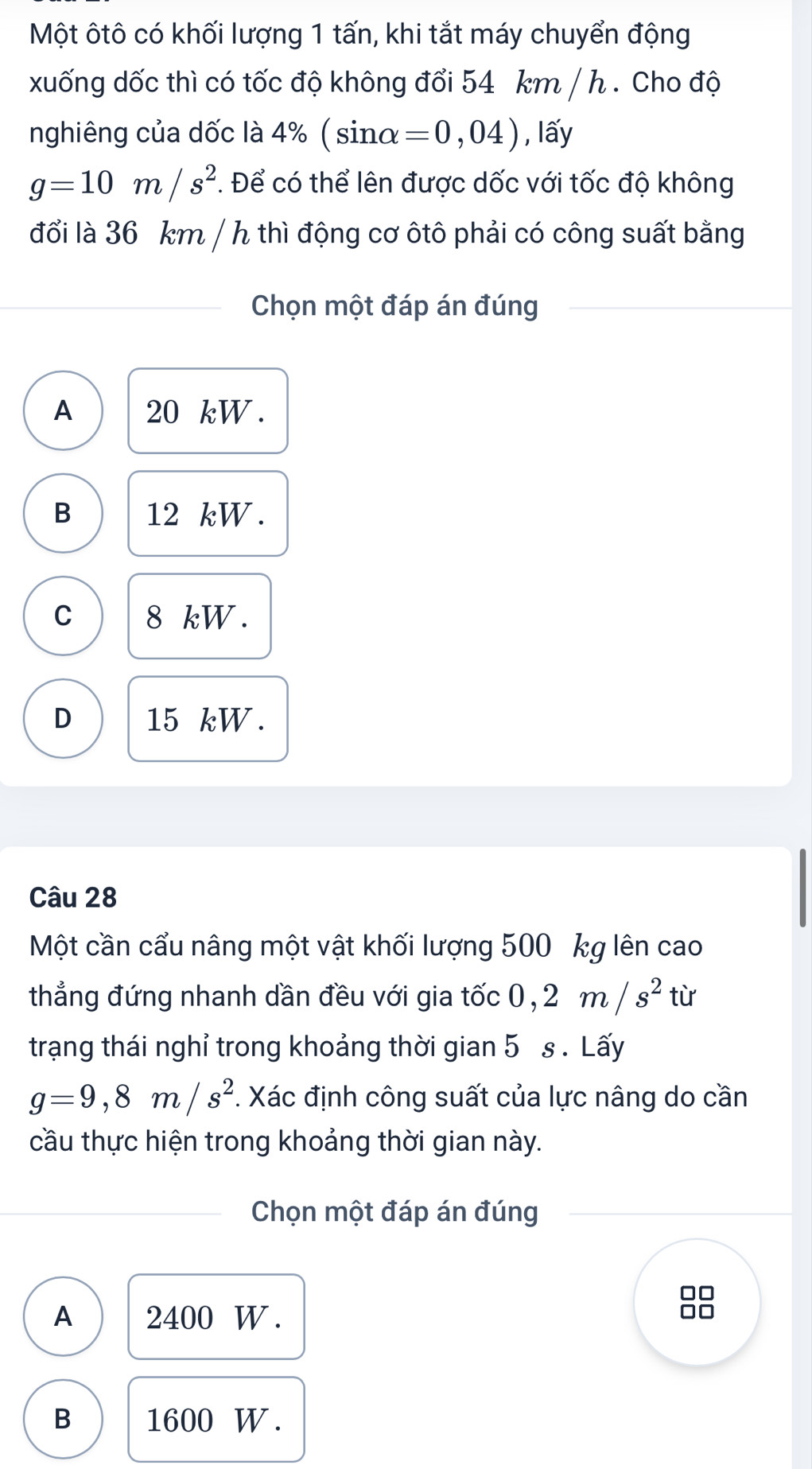 Một ôtô có khối lượng 1 tấn, khi tắt máy chuyển động
xuống dốc thì có tốc độ không đổi 54 km / h. Cho độ
nghiêng của dốc là 4% ( sinα =0,04) , lấy
g=10m/s^2. Để có thể lên được dốc với tốc độ không
đổi là 36 km / h thì động cơ ôtô phải có công suất bằng
Chọn một đáp án đúng
A 20 kW.
B 12 kW.
C 8 kW.
D 15 kW.
Câu 28
Một cần cẩu nâng một vật khối lượng 500 kg lên cao
thẳng đứng nhanh dần đều với gia tốc 0, 2m/s^2 từ
trạng thái nghỉ trong khoảng thời gian 5 s. Lấy
g=9,8m/s^2. Xác định công suất của lực nâng do cần
cầu thực hiện trong khoảng thời gian này.
Chọn một đáp án đúng
A 2400 W.
B 1600 W.