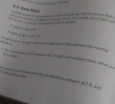 5.2: Data Plans 
A college shuent is choming beheon has date plane for her he d cell phone , bo 
includs an alosance of a peatarss of date par manth. The monthly 5948 iA 8900 Up 
can he seen as a hmctian and represented with an equation . 
# Opton A:A(c)=80
* Option It B(c)=Bx+2
allowance 
f each function, the imput, s represents the gigabytes of data used over the morthl 
those values? 
1. The student decides to find the values of A(1) and B(J) and compare them. W h t 
5). What are those values? 
tor looking at some of her past phone bills, she decided to compare A(7.5) and