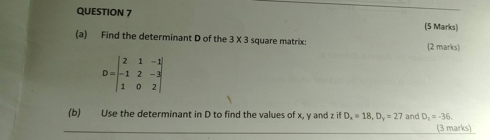 Find the determinant D of the 3* 3 square matrix: (2 marks)
D=beginvmatrix 2&1&-1 -1&2&-3 1&0&2endvmatrix
(b) Use the determinant in D to find the values of x, y and z if D_x=18, D_y=27 and D_z=-36. 
_(3 marks)