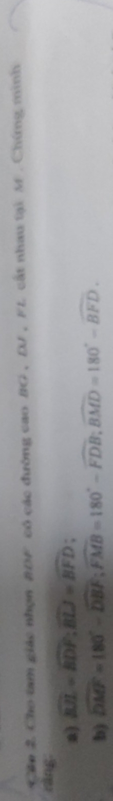 Cần 2 Cho tam giác nhọn BDF có các đường cao BG , DJ , FL. cất nhau tại M. Chứng minh 
ràng. 
a) widehat BJL=widehat BDF; widehat BLJ=widehat BFD; 
b) widehat DMF=180°-widehat DBF; widehat FMB=180°-widehat FDB; widehat BMD=180°-widehat BFD.