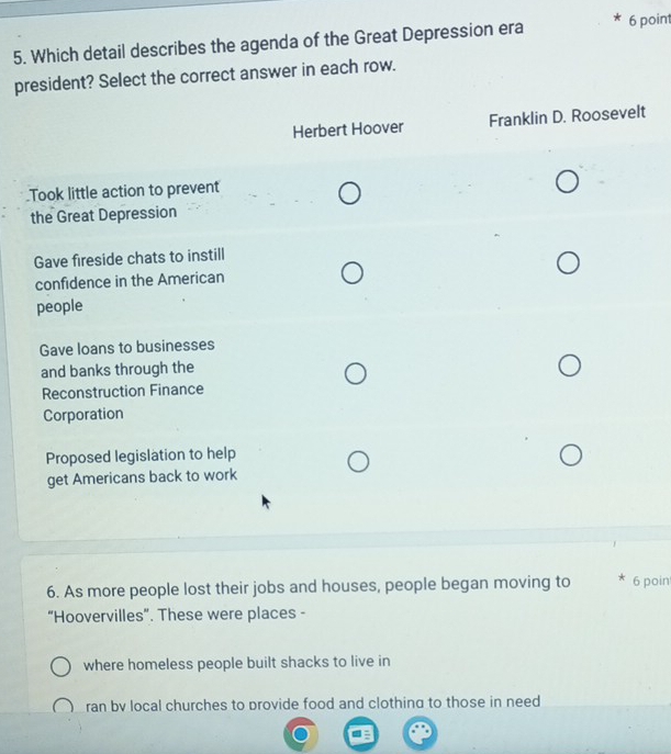 Which detail describes the agenda of the Great Depression era 6 point
president? Select the correct answer in each row.
Herbert Hoover Franklin D. Roosevelt
Took little action to prevent
the Great Depression
Gave fireside chats to instill
confidence in the American
people
Gave loans to businesses
and banks through the
Reconstruction Finance
Corporation
Proposed legislation to help
get Americans back to work
6. As more people lost their jobs and houses, people began moving to 6 poin
“Hoovervilles”. These were places -
where homeless people built shacks to live in
ran bv local churches to provide food and clothing to those in need