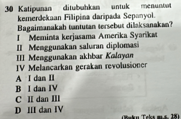 Katipunan ditubuhkan untuk menuntut
kemerdekaan Filipina daripada Sepanyol.
Bagaimanakah tuntutan tersebut dilaksanakan?
I Meminta kerjasama Amerika Syarikat
II Menggunakan saluran diplomasi
III Menggunakan akhbar Kalayan
IV Melancarkan gerakan revolusioner
A I dan II
B I dan IV
C II dan III
D III dan IV
Buku Teks m.s. 28)