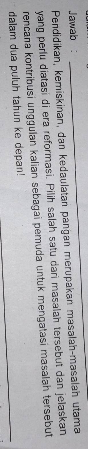 Jawab : 
_ 
Pendidikan, kemiskinan, dan kedaulatan pangan merupakan masalah-masalah utama 
yang perlu diatasi di era reformasi. Pilih salah satu dari masalah tersebut dan jelaskan 
rencana kontribusi unggulan kalian sebagai pemuda untuk mengatasi masalah tersebut 
_ 
dalam dua puluh tahun ke depan!