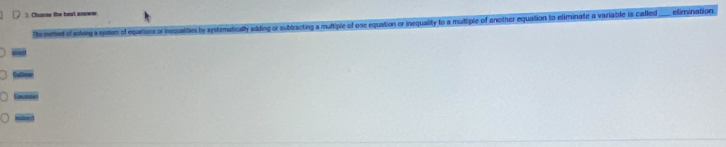 Choose the bost aneww. 
The metod of solving a system of eqartions or inequaities by systematically adding or subtracting a multiple of one equation or inequality to a multiple of another equation to eliminate a variable is called_ elimination 
stleer 
Ca